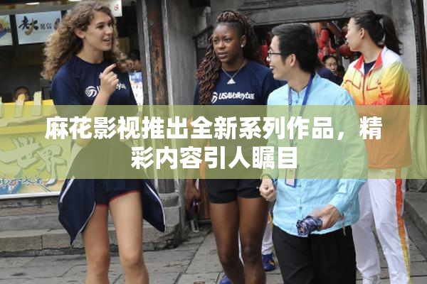 麻花影视推出全新系列作品，精彩内容引人瞩目
