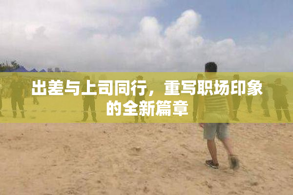 出差与上司同行，重写职场印象的全新篇章