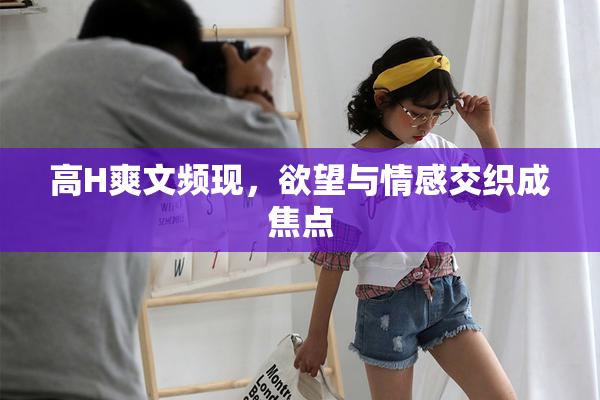 高H爽文频现，欲望与情感交织成焦点
