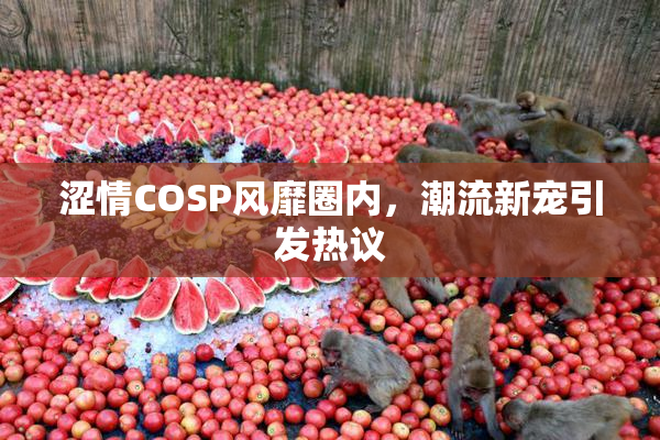 涩情COSP风靡圈内，潮流新宠引发热议
