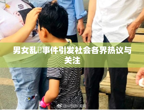 男女乱婬事件引发社会各界热议与关注