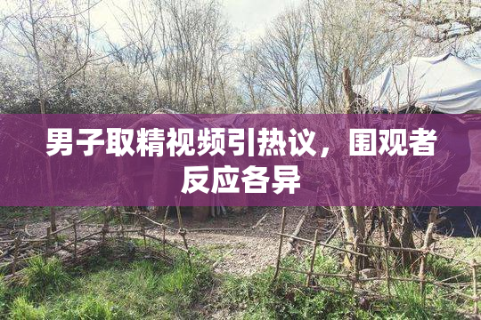 男子取精视频引热议，围观者反应各异