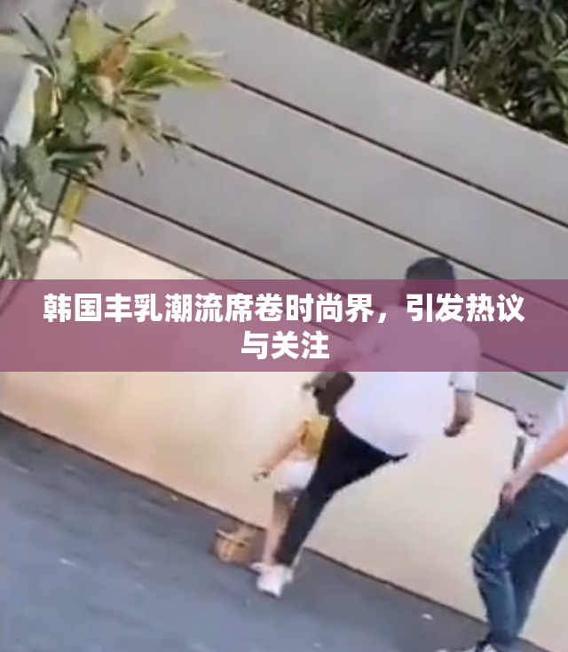 韩国丰乳潮流席卷时尚界，引发热议与关注