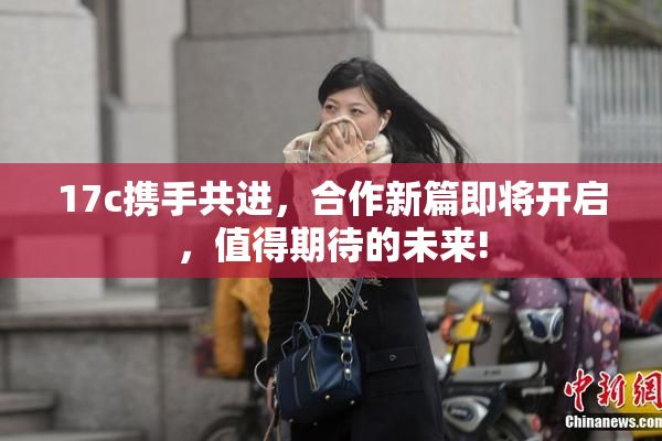 17c携手共进，合作新篇即将开启，值得期待的未来!