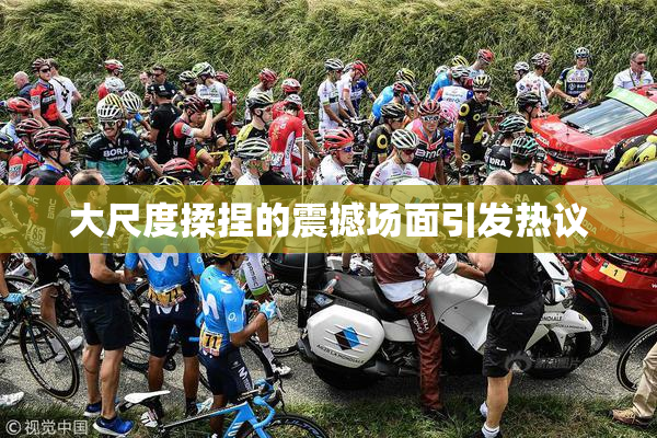大尺度揉捏的震撼场面引发热议