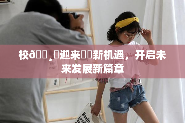 校🌸‌迎来❌‌新机遇，开启未来发展新篇章