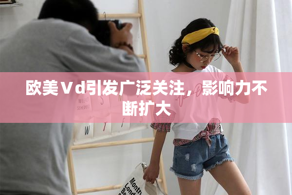 欧美Ⅴd引发广泛关注，影响力不断扩大