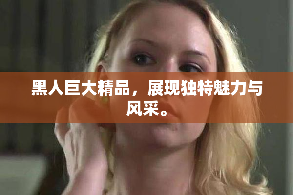 黑人巨大精品，展现独特魅力与风采。