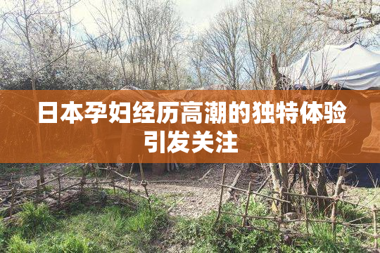 日本孕妇经历高潮的独特体验引发关注