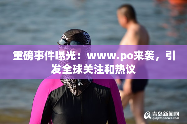 重磅事件曝光：www.ро来袭，引发全球关注和热议