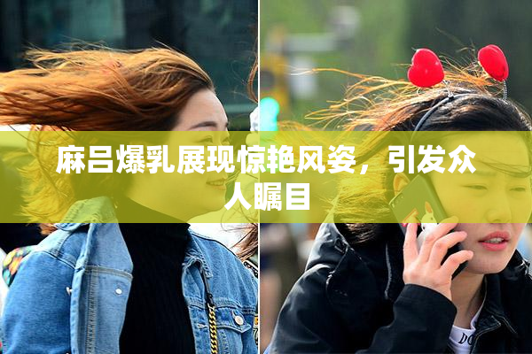 麻吕爆乳展现惊艳风姿，引发众人瞩目