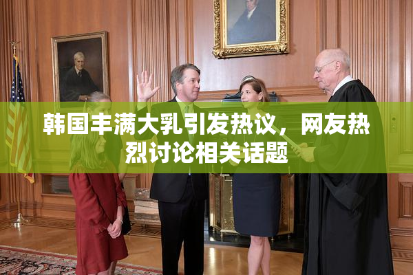 韩国丰满大乳引发热议，网友热烈讨论相关话题
