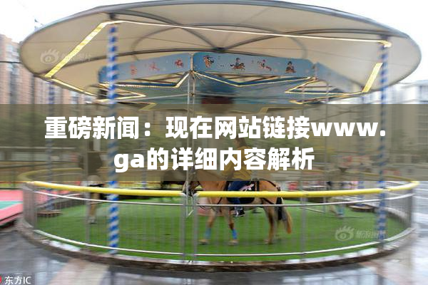 重磅新闻：现在网站链接www.ga的详细内容解析