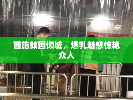 西施倾国倾城，爆乳魅惑惊艳众人