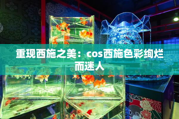 重现西施之美：cos西施色彩绚烂而迷人