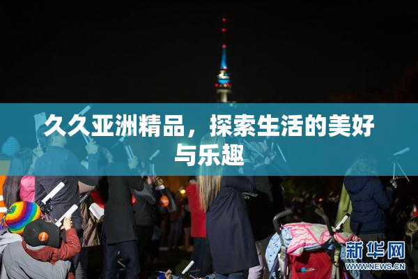 久久亚洲精品，探索生活的美好与乐趣