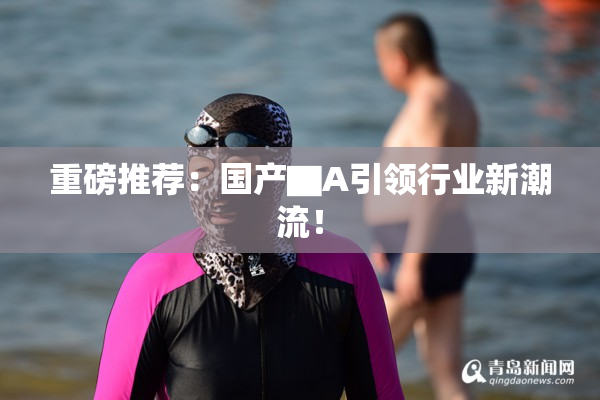 重磅推荐：国产▇A引领行业新潮流！