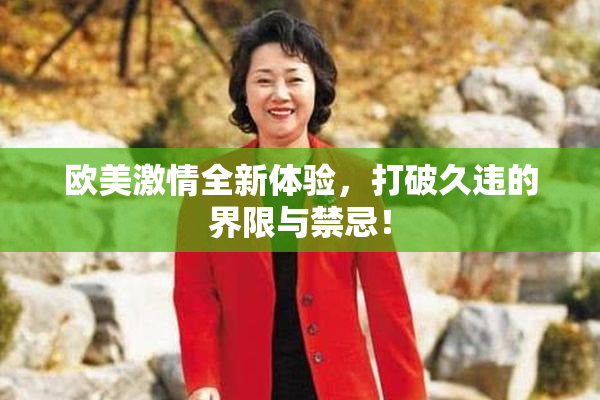 欧美激情全新体验，打破久违的界限与禁忌！