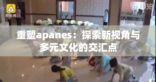 重塑apanes：探索新视角与多元文化的交汇点