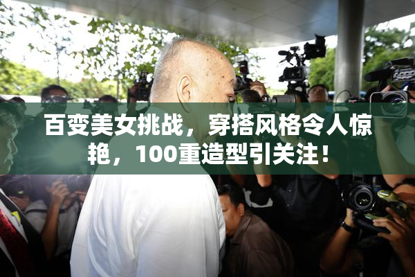 百变美女挑战，穿搭风格令人惊艳，100重造型引关注！