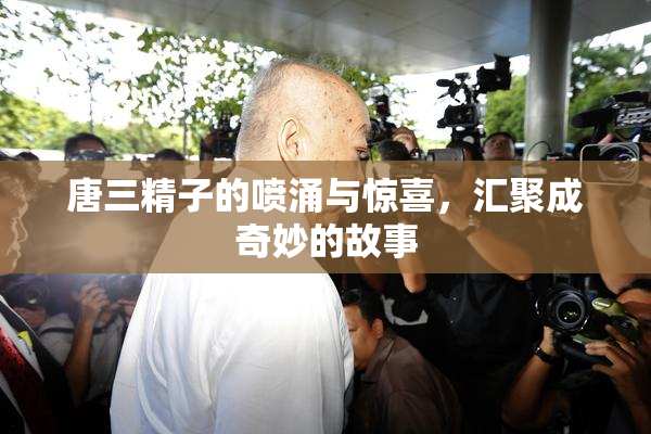 唐三精子的喷涌与惊喜，汇聚成奇妙的故事