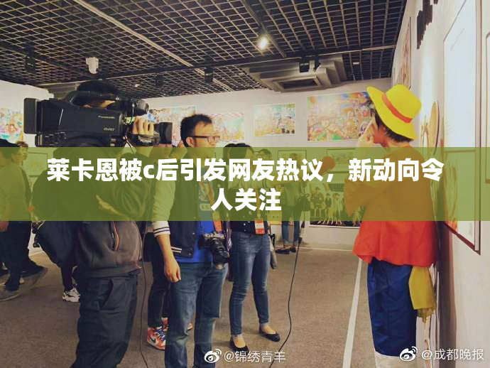 莱卡恩被c后引发网友热议，新动向令人关注