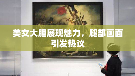 美女大胆展现魅力，腿部画面引发热议