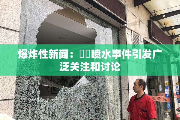 爆炸性新闻：❌‌喷水事件引发广泛关注和讨论