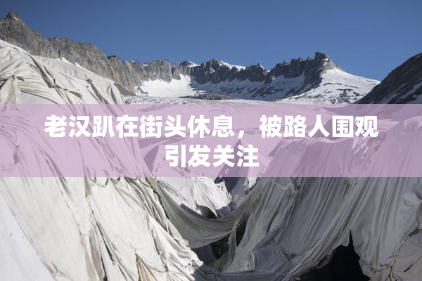 老汉趴在街头休息，被路人围观引发关注