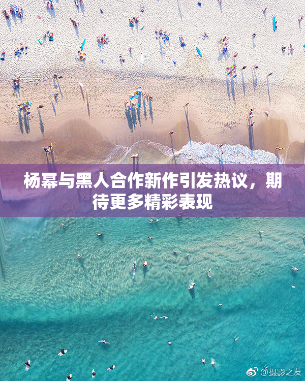杨幂与黑人合作新作引发热议，期待更多精彩表现