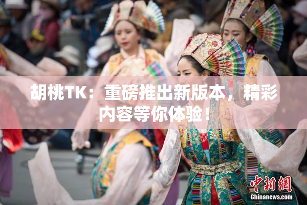 胡桃TK：重磅推出新版本，精彩内容等你体验！