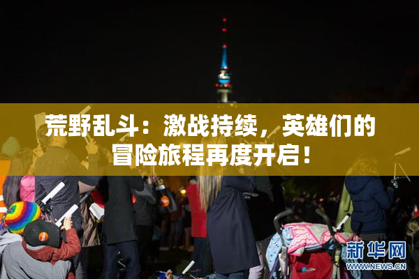 荒野乱斗：激战持续，英雄们的冒险旅程再度开启！