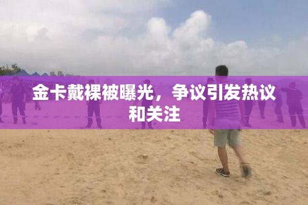 金卡戴裸被曝光，争议引发热议和关注