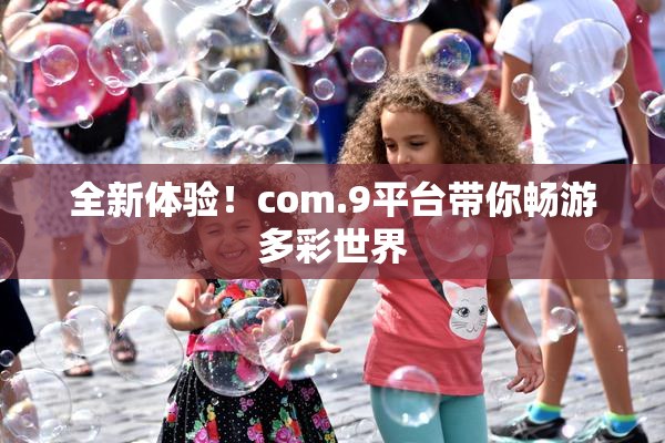 全新体验！com.9平台带你畅游多彩世界