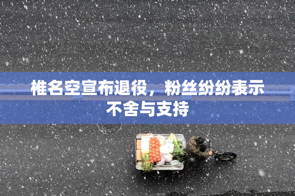 椎名空宣布退役，粉丝纷纷表示不舍与支持