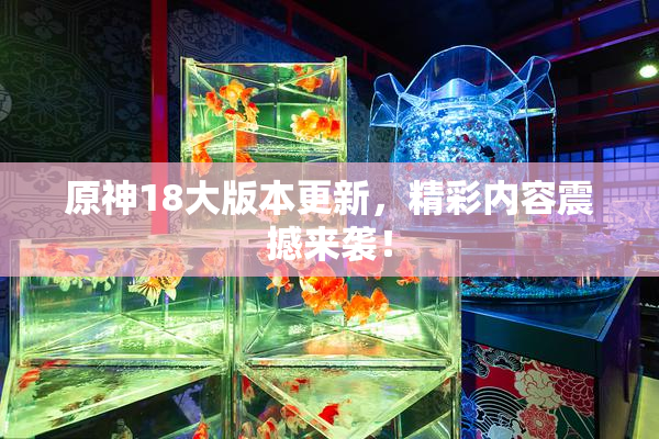 原神18大版本更新，精彩内容震撼来袭！