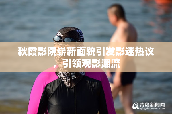 秋霞影院崭新面貌引发影迷热议，引领观影潮流
