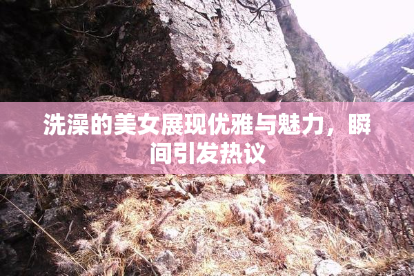 洗澡的美女展现优雅与魅力，瞬间引发热议