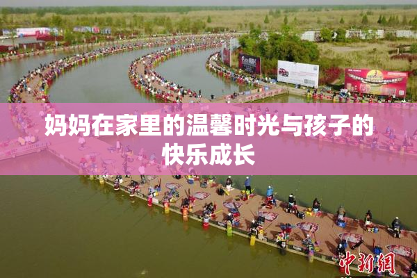 妈妈在家里的温馨时光与孩子的快乐成长