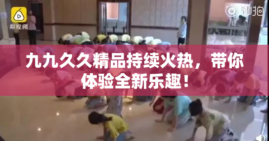 九九久久精品持续火热，带你体验全新乐趣！