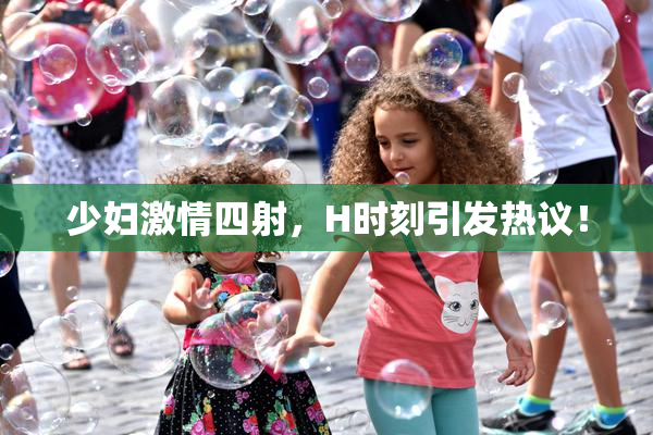 少妇激情四射，H时刻引发热议！