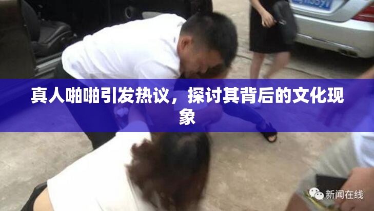 真人啪啪引发热议，探讨其背后的文化现象