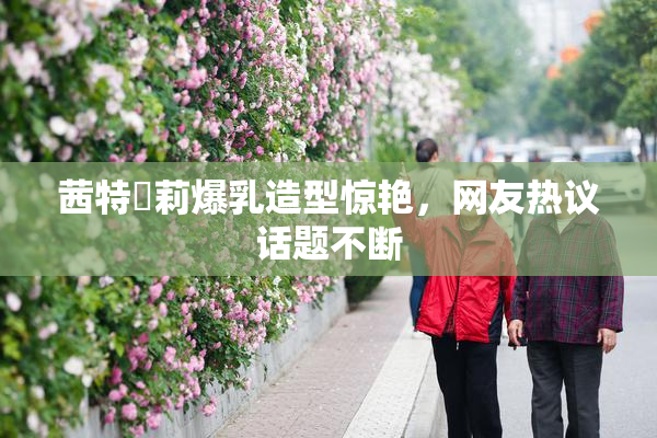 茜特菈莉爆乳造型惊艳，网友热议话题不断