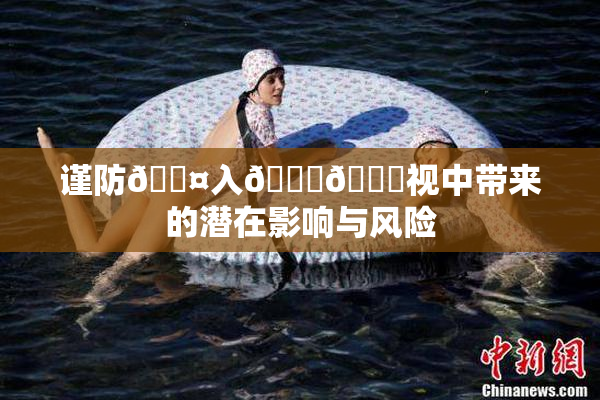 谨防🐤入🍑🍑视中带来的潜在影响与风险