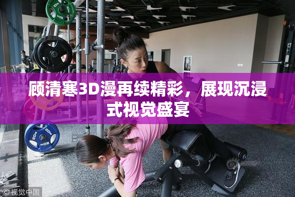 顾清寒3D漫再续精彩，展现沉浸式视觉盛宴