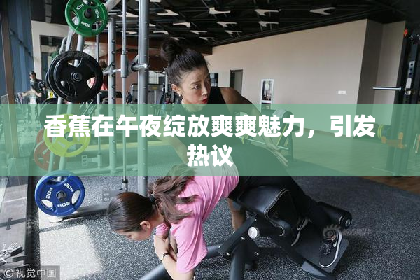 香蕉在午夜绽放爽爽魅力，引发热议
