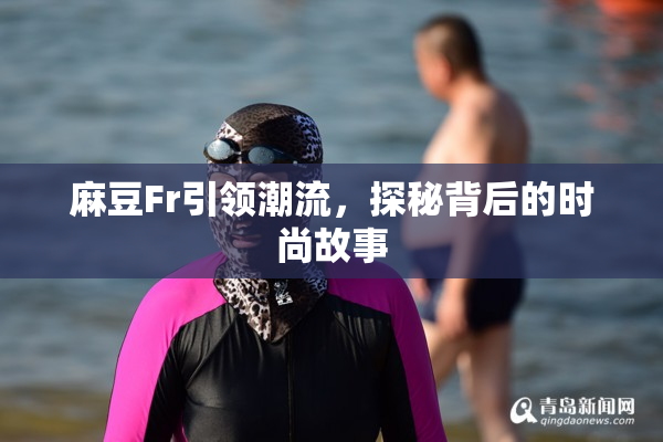 麻豆Fr引领潮流，探秘背后的时尚故事