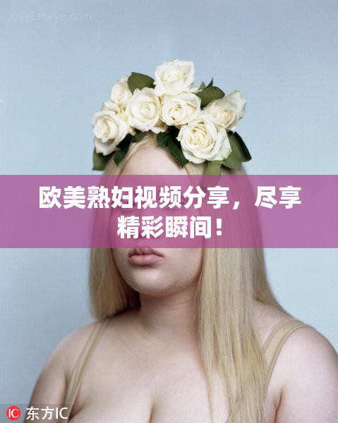 欧美熟妇视频分享，尽享精彩瞬间！