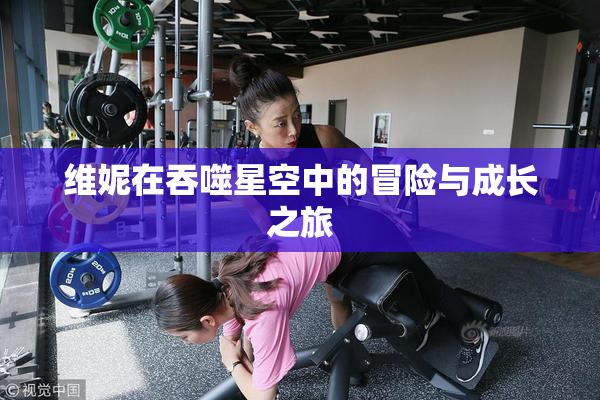 维妮在吞噬星空中的冒险与成长之旅