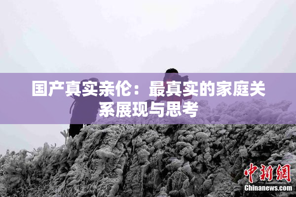 国产真实亲伦：最真实的家庭关系展现与思考